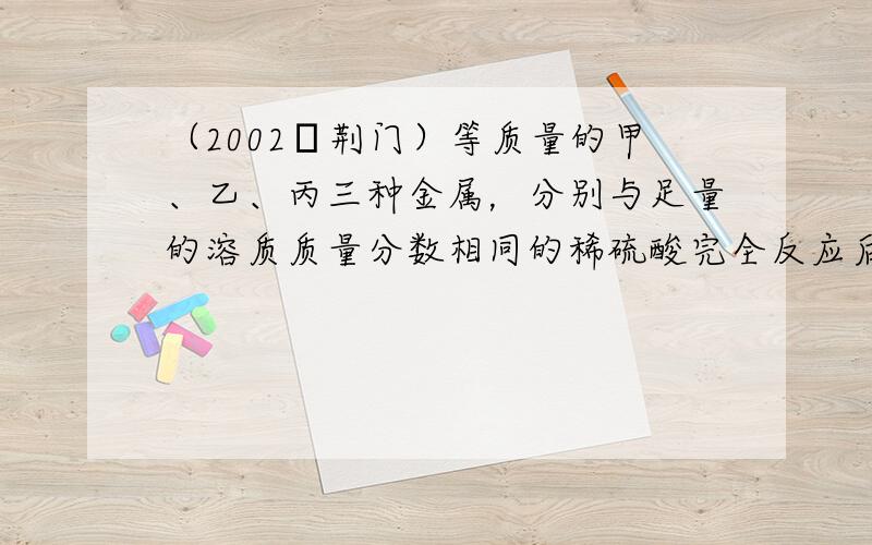 （2002•荆门）等质量的甲、乙、丙三种金属，分别与足量的溶质质量分数相同的稀硫酸完全反应后，都生成+2价的硫酸盐，其产