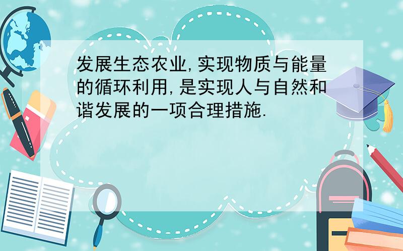 发展生态农业,实现物质与能量的循环利用,是实现人与自然和谐发展的一项合理措施.