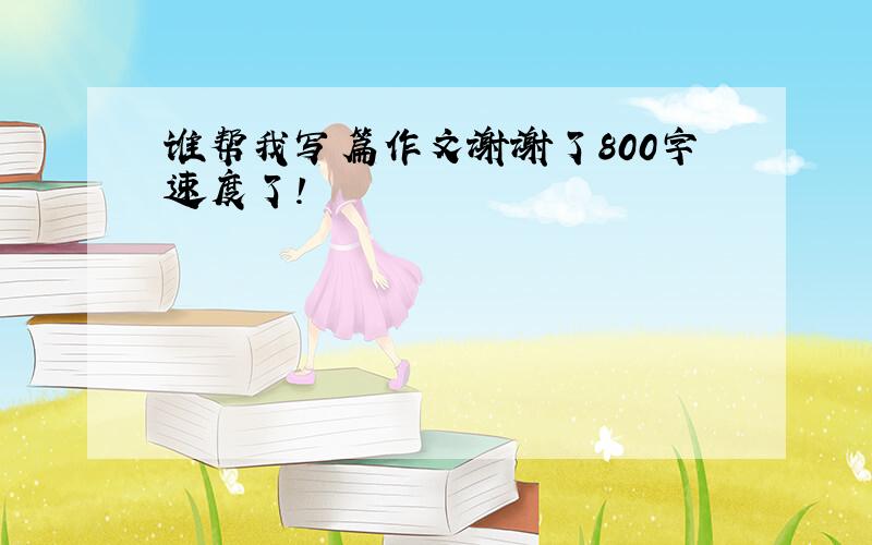 谁帮我写篇作文谢谢了800字速度了!