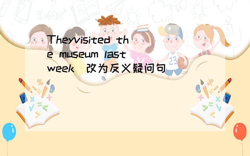 Theyvisited the museum last week(改为反义疑问句)