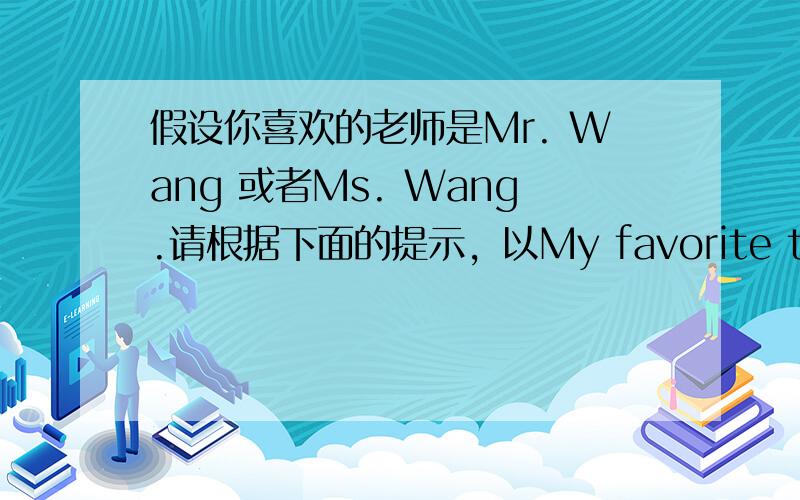 假设你喜欢的老师是Mr. Wang 或者Ms. Wang.请根据下面的提示，以My favorite teacher 为