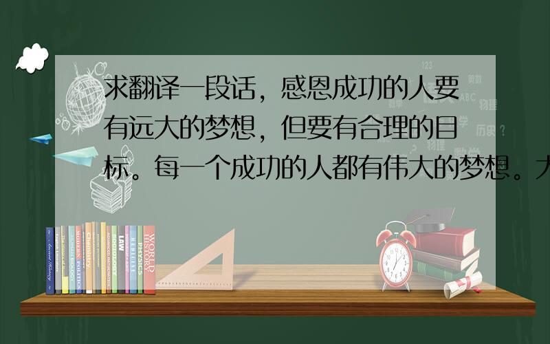 求翻译一段话，感恩成功的人要有远大的梦想，但要有合理的目标。每一个成功的人都有伟大的梦想。大成功是由小成功所累积，每一个