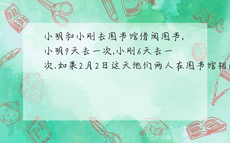 小明和小刚去图书馆借阅图书,小明9天去一次,小刚6天去一次.如果2月2日这天他们两人在图书馆相遇,那么几月几日又将在图书