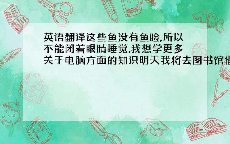 英语翻译这些鱼没有鱼睑,所以不能闭着眼睛睡觉.我想学更多关于电脑方面的知识明天我将去图书馆借本关于动物的书我不相信我们一