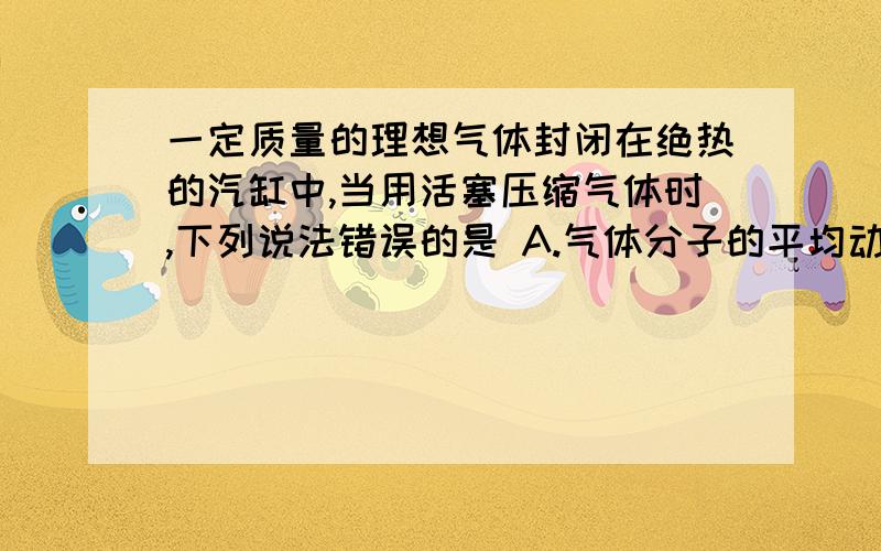 一定质量的理想气体封闭在绝热的汽缸中,当用活塞压缩气体时,下列说法错误的是 A.气体分子的平均动能