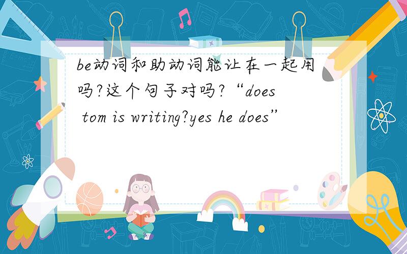 be动词和助动词能让在一起用吗?这个句子对吗?“does tom is writing?yes he does”