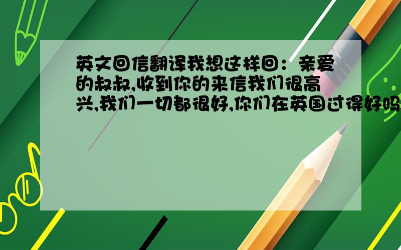 英文回信翻译我想这样回：亲爱的叔叔,收到你的来信我们很高兴,我们一切都很好,你们在英国过得好吗?收到这封邮件后请回复.