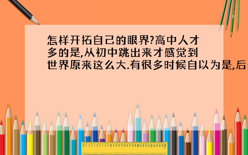 怎样开拓自己的眼界?高中人才多的是,从初中跳出来才感觉到世界原来这么大.有很多时候自以为是,后来才发现当时很傻,自己还嫩