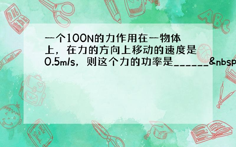 一个100N的力作用在一物体上，在力的方向上移动的速度是0.5m/s，则这个力的功率是______ W．