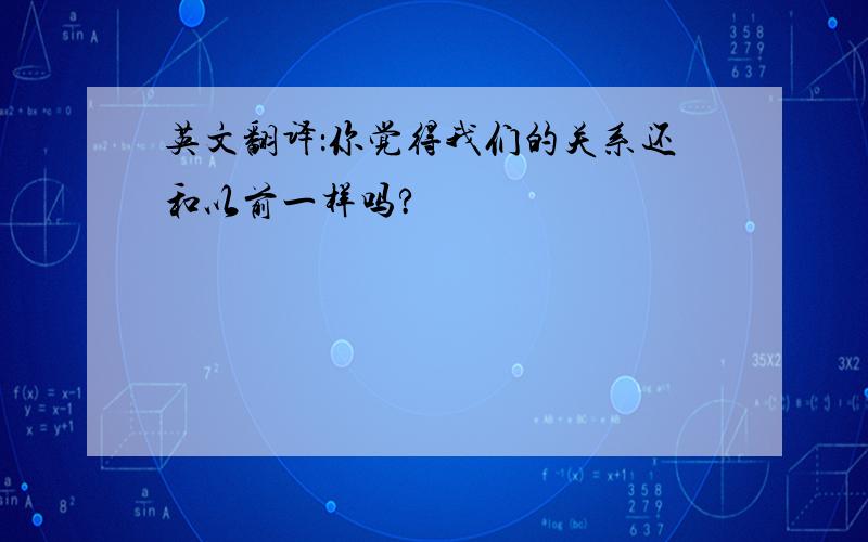 英文翻译：你觉得我们的关系还和以前一样吗?