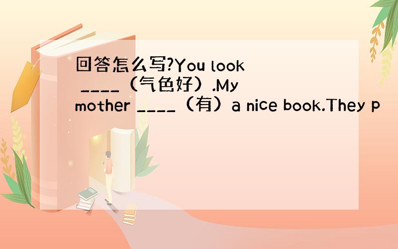 回答怎么写?You look ____（气色好）.My mother ____（有）a nice book.They p