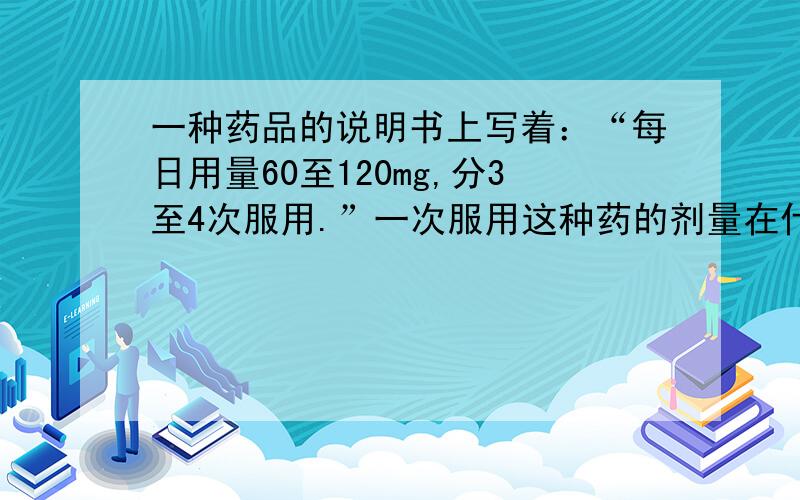 一种药品的说明书上写着：“每日用量60至120mg,分3至4次服用.”一次服用这种药的剂量在什么范围?