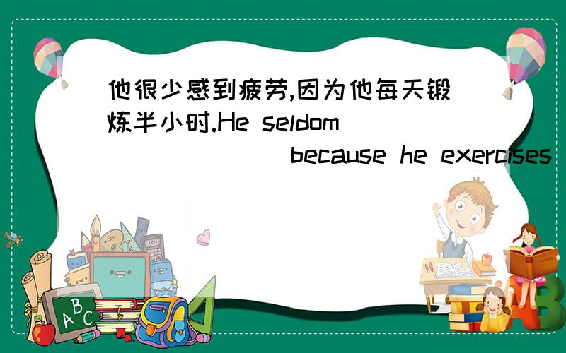 他很少感到疲劳,因为他每天锻炼半小时.He seldom ______ because he exercises ___