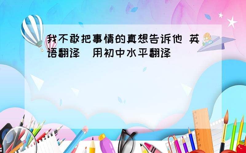 我不敢把事情的真想告诉他 英语翻译（用初中水平翻译）