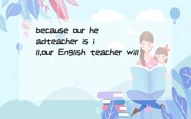 because our headteacher is ill,our English teacher will_____