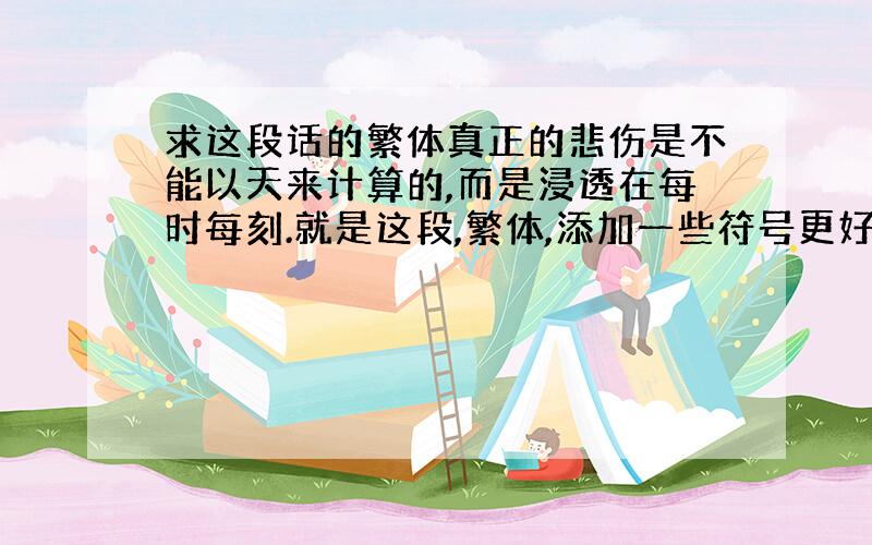 求这段话的繁体真正的悲伤是不能以天来计算的,而是浸透在每时每刻.就是这段,繁体,添加一些符号更好了~