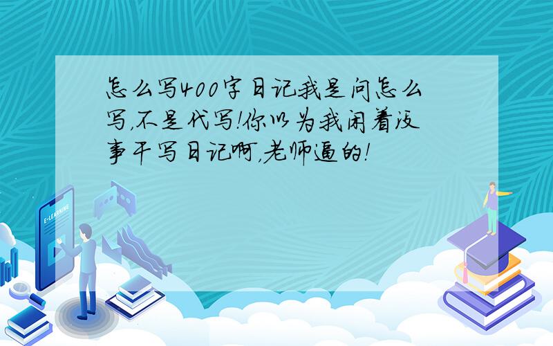 怎么写400字日记我是问怎么写，不是代写！你以为我闲着没事干写日记啊，老师逼的！