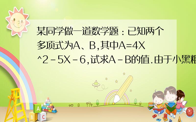 某同学做一道数学题：已知两个多项式为A、B,其中A=4X^2-5X-6,试求A-B的值.由于小黑粗心,他把A-B误看成