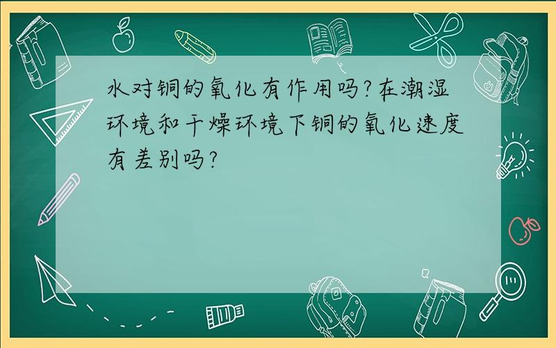 水对铜的氧化有作用吗?在潮湿环境和干燥环境下铜的氧化速度有差别吗?