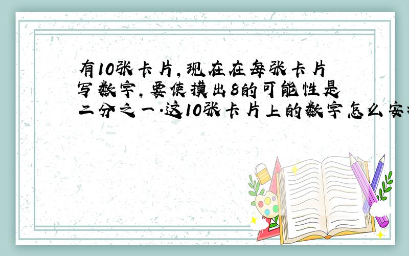 有10张卡片,现在在每张卡片写数字,要使摸出8的可能性是二分之一.这10张卡片上的数字怎么安排呢?