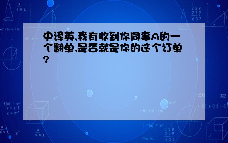 中译英,我有收到你同事A的一个翻单,是否就是你的这个订单?