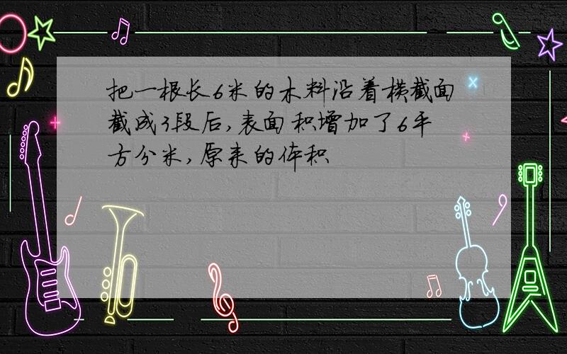 把一根长6米的木料沿着横截面截成3段后,表面积增加了6平方分米,原来的体积