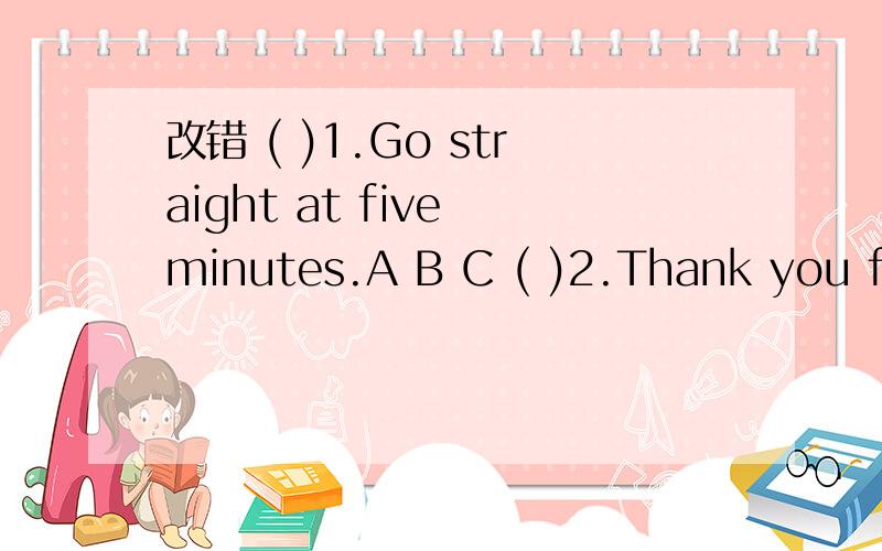 改错 ( )1.Go straight at five minutes.A B C ( )2.Thank you for