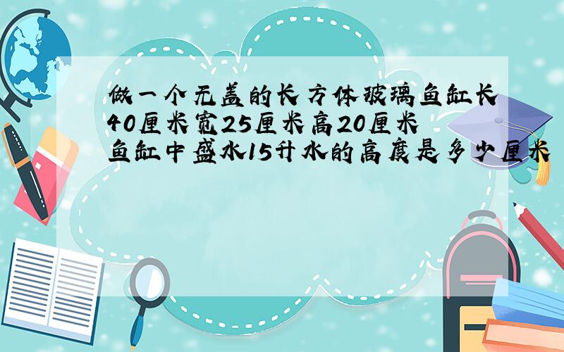 做一个无盖的长方体玻璃鱼缸长40厘米宽25厘米高20厘米鱼缸中盛水15升水的高度是多少厘米