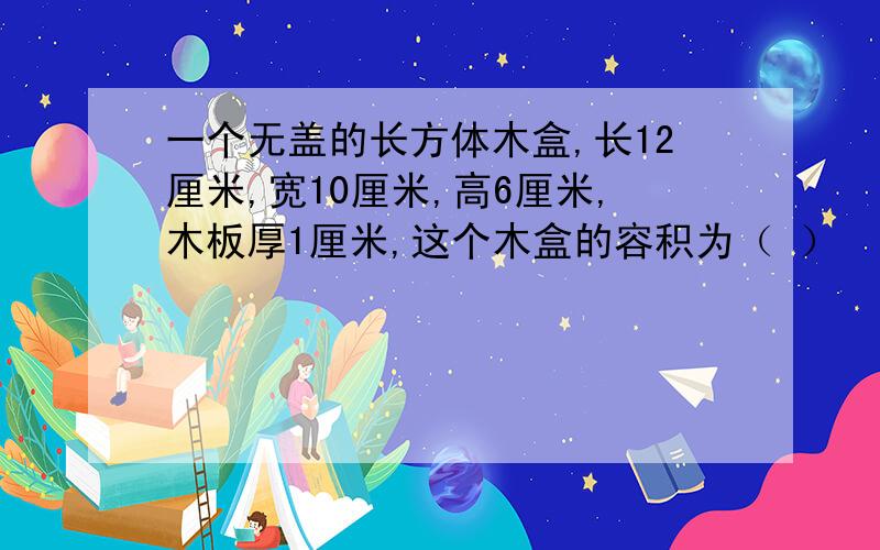 一个无盖的长方体木盒,长12厘米,宽10厘米,高6厘米,木板厚1厘米,这个木盒的容积为（ ）