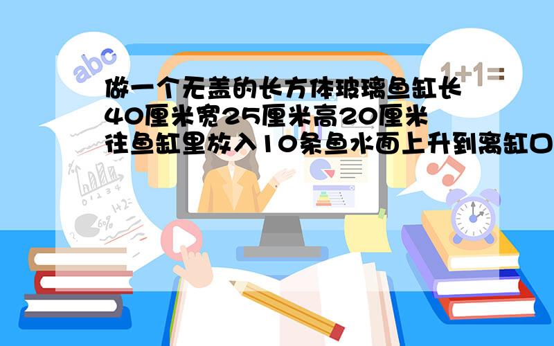 做一个无盖的长方体玻璃鱼缸长40厘米宽25厘米高20厘米往鱼缸里放入10条鱼水面上升到离缸口1.5厘米处平均每