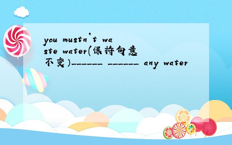 you mustn’t waste water(保持句意不变）______ ______ any water