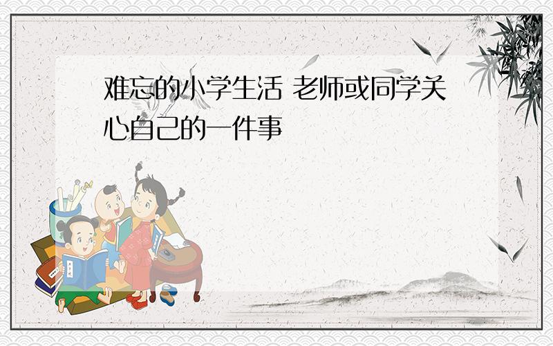 难忘的小学生活 老师或同学关心自己的一件事