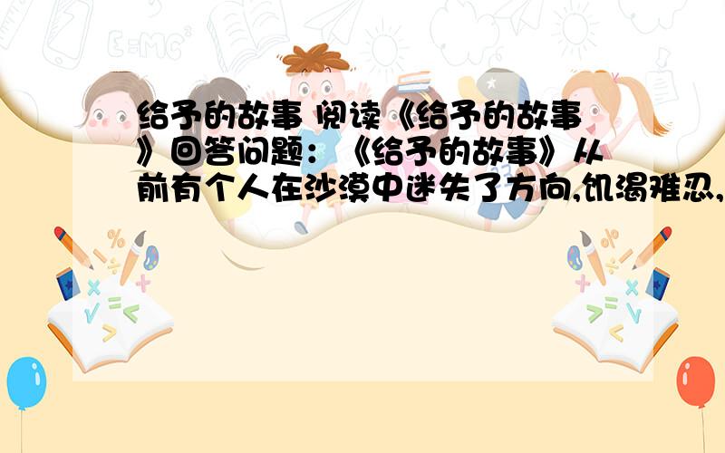 给予的故事 阅读《给予的故事》回答问题：《给予的故事》从前有个人在沙漠中迷失了方向,饥渴难忍,濒临死亡.可他仍然拖着沉重