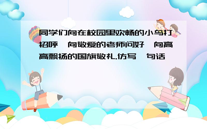 同学们向在校园里欢畅的小鸟打招呼,向敬爱的老师问好,向高高飘扬的国旗敬礼.仿写一句话