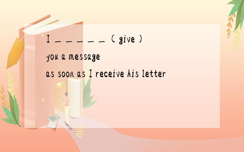 I _____(give) you a message as soon as I receive his letter