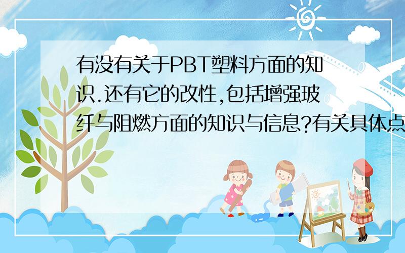 有没有关于PBT塑料方面的知识.还有它的改性,包括增强玻纤与阻燃方面的知识与信息?有关具体点的描述?