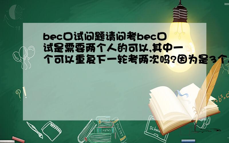 bec口试问题请问考bec口试是需要两个人的可以,其中一个可以重复下一轮考两次吗?因为是3个人,少了一个人这样可以吗?