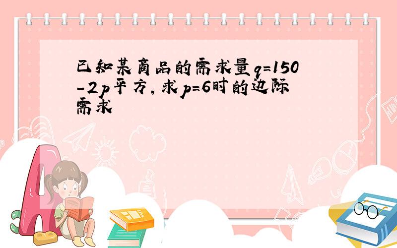 已知某商品的需求量q=150-2p平方,求p=6时的边际需求