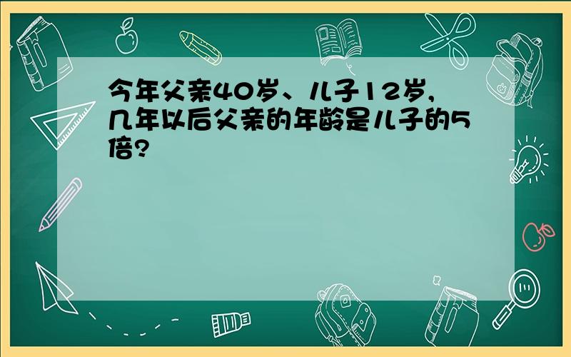 今年父亲40岁、儿子12岁,几年以后父亲的年龄是儿子的5倍?