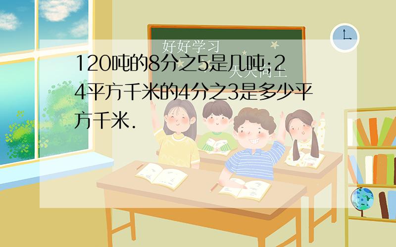 120吨的8分之5是几吨;24平方千米的4分之3是多少平方千米.