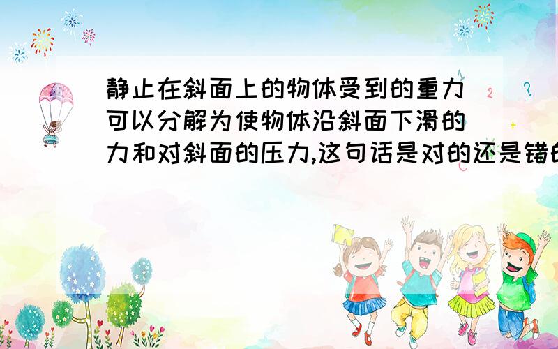 静止在斜面上的物体受到的重力可以分解为使物体沿斜面下滑的力和对斜面的压力,这句话是对的还是错的?