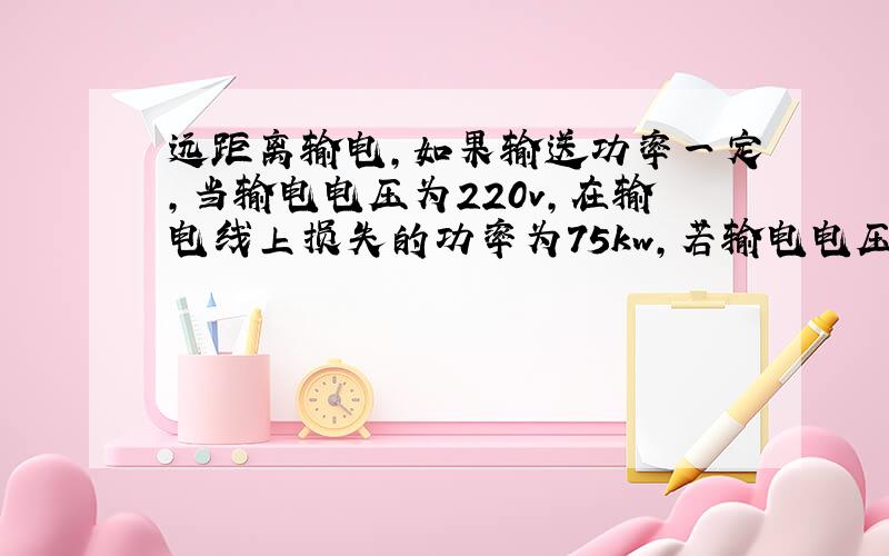 远距离输电,如果输送功率一定,当输电电压为220v,在输电线上损失的功率为75kw,若输电电压提高到6000v时