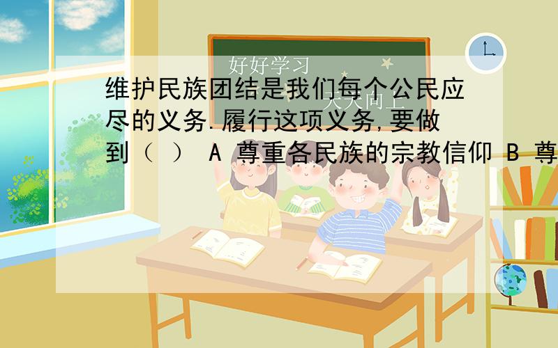 维护民族团结是我们每个公民应尽的义务.履行这项义务,要做到（ ） A 尊重各民族的宗教信仰 B 尊重各民族的语言文字 C