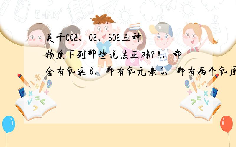 关于CO2、O2、SO2三种物质下列那些说法正确?A、都含有氧气 B、都有氧元素 C、都有两个氧原子 D、都有一个氧分子