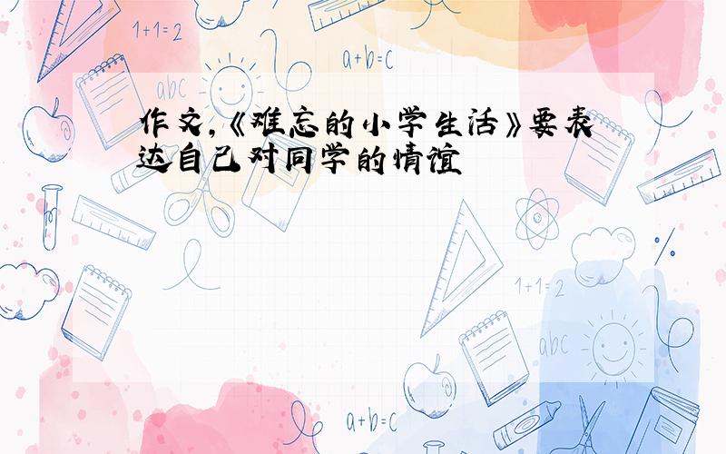 作文,《难忘的小学生活》要表达自己对同学的情谊