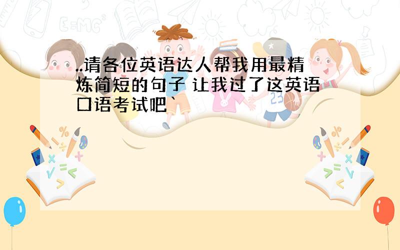 ..请各位英语达人帮我用最精炼简短的句子 让我过了这英语口语考试吧`