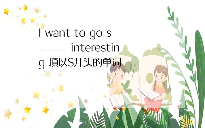 I want to go s___ interesting 填以S开头的单词