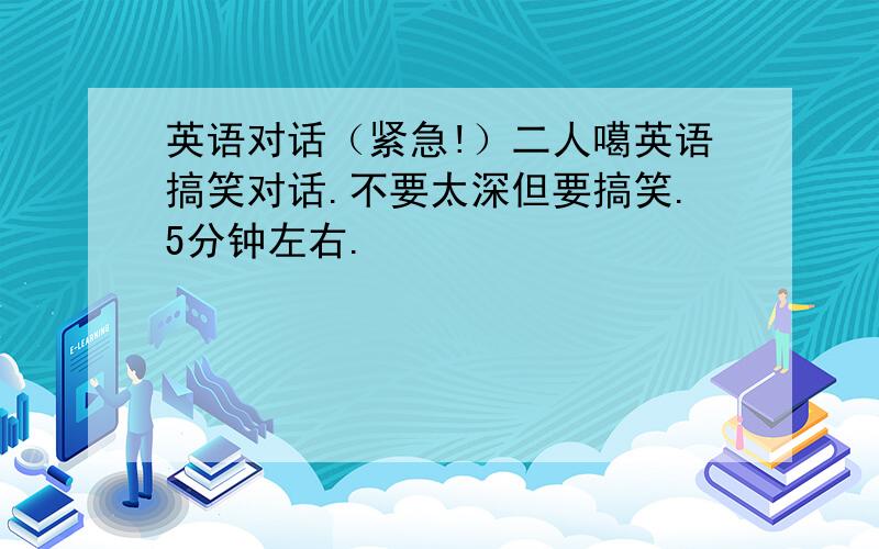 英语对话（紧急!）二人噶英语搞笑对话.不要太深但要搞笑.5分钟左右.