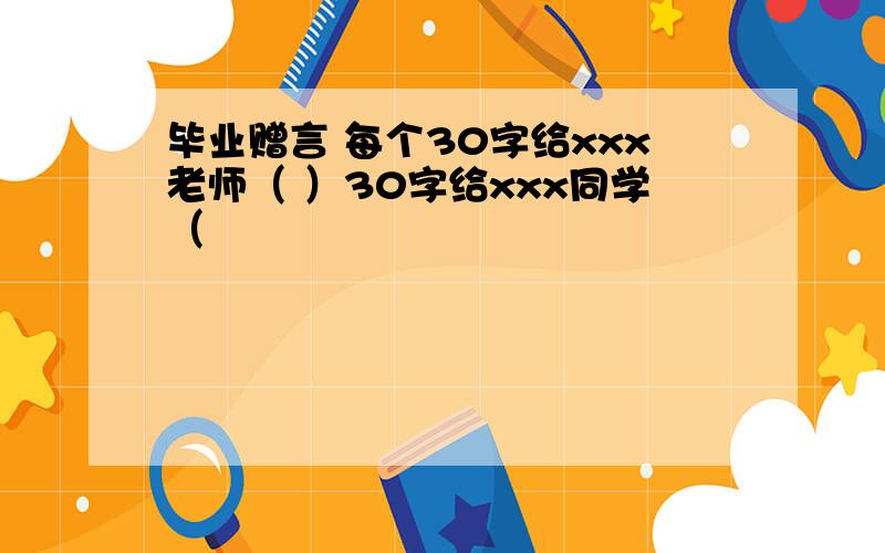 毕业赠言 每个30字给xxx老师（ ）30字给xxx同学（　　　　　　　　　　　　　　　　　　　　　　　　　　　）30字