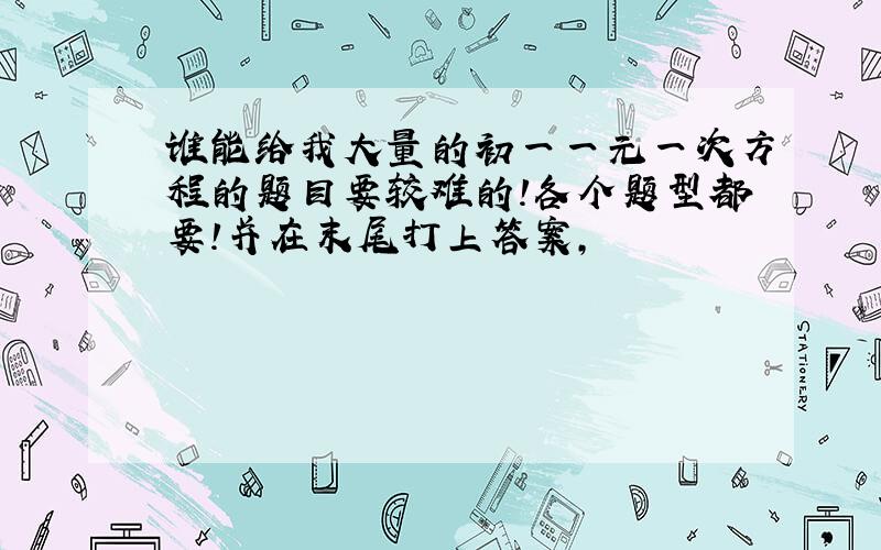 谁能给我大量的初一一元一次方程的题目要较难的!各个题型都要!并在末尾打上答案,